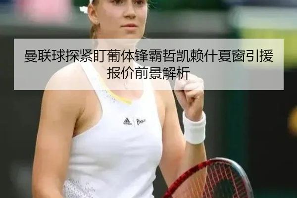 曼联球探紧盯葡体锋霸哲凯赖什夏窗引援报价前景解析