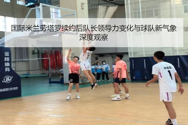 国际米兰劳塔罗续约后队长领导力变化与球队新气象深度观察