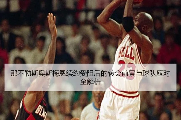 那不勒斯奥斯梅恩续约受阻后的转会前景与球队应对全解析