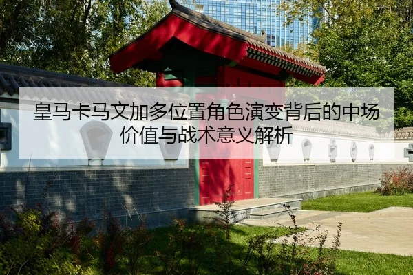 皇马卡马文加多位置角色演变背后的中场价值与战术意义解析
